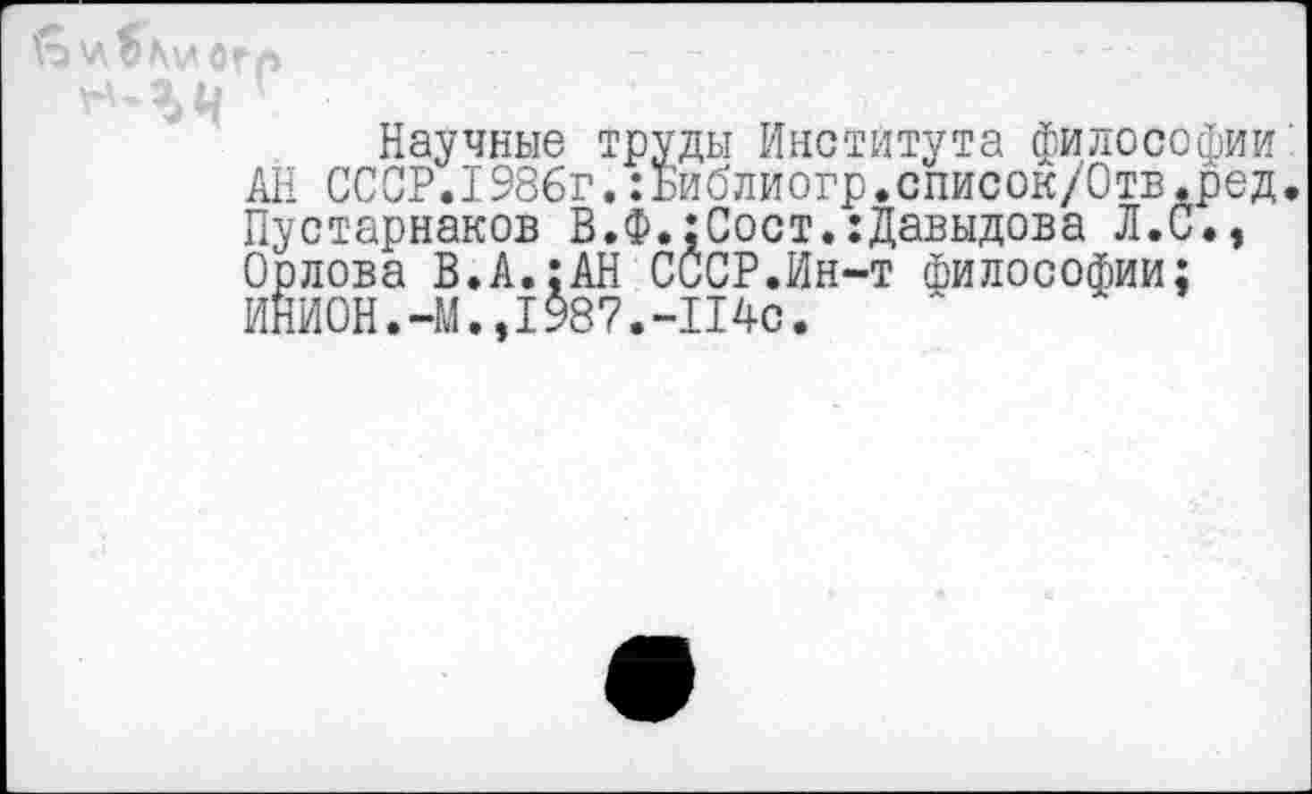 ﻿Научные труды Института философии' АН СССР.1986г.:Библиогр.список/Отв.ред. Пустарнаков В.Ф.:Сост.:Давыдова Л.С., Орлова В.А.;АН СССР.Ин-т философии; ИНИОН.-М.,1987.-114с.